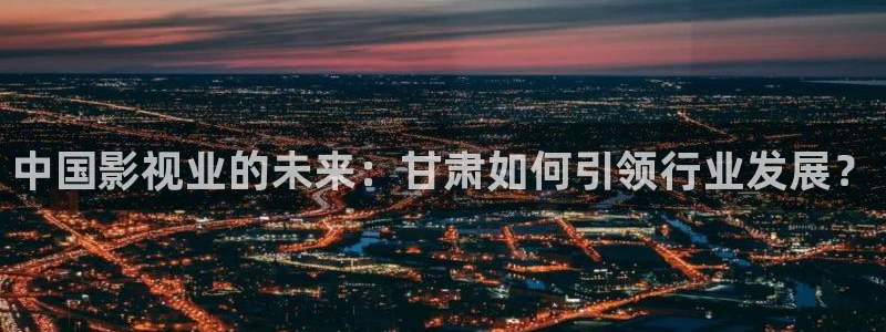 青柠网影视：中国影视业的未来：甘肃如何引领行业发展？